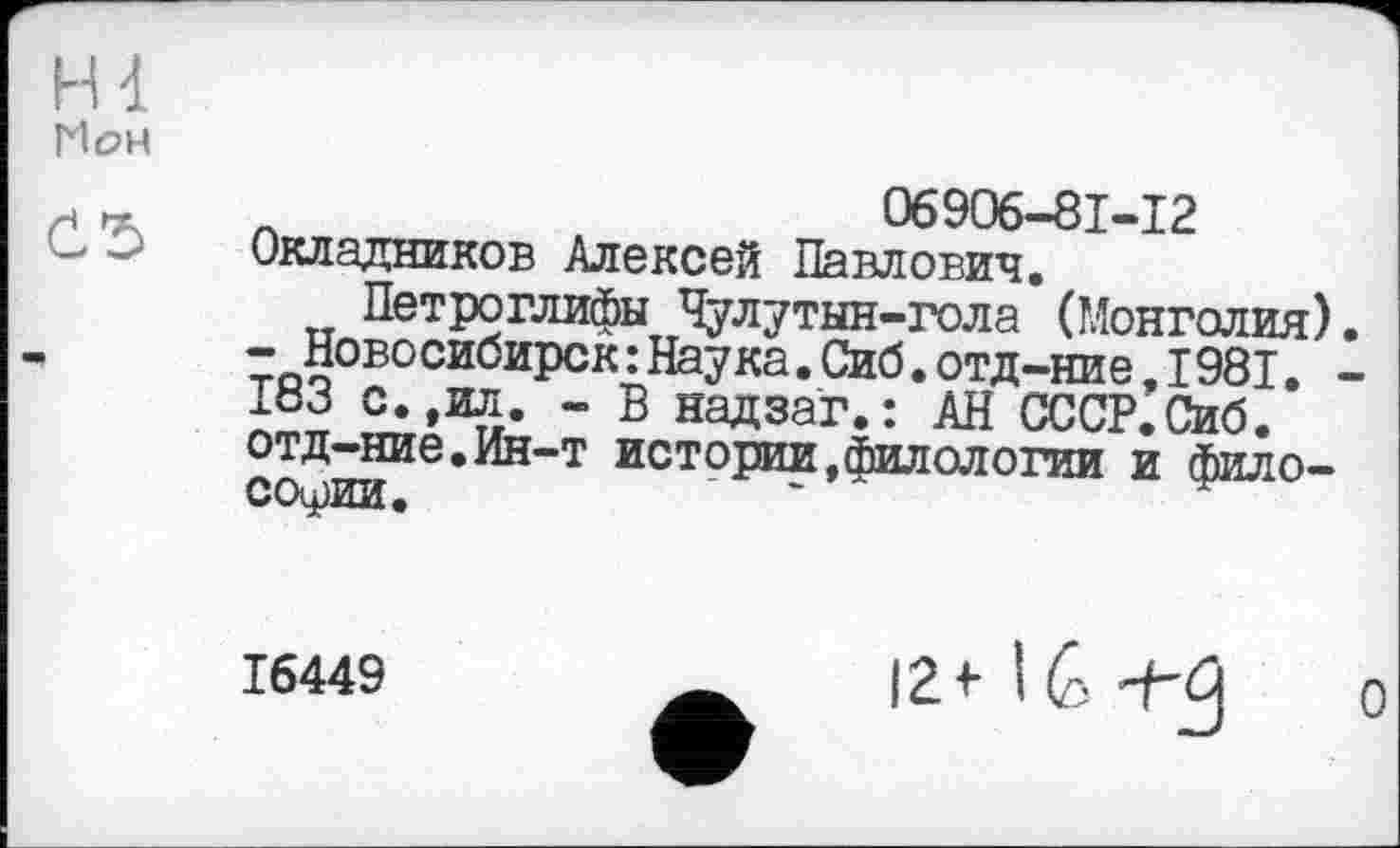 ﻿Hl Пон
Č5
л	06906-81-12
Окладников Алексей Павлович. Петроглифы Чулутын-гола (Монголия).
- Новосибирск : Наука. Сиб. отд-ние. 1981. -183 с.,ил. - В надзаг. : АН СССР.Сиб. отд-ние.Ин-т истории,филологии и философии.
16449
12+ l(S